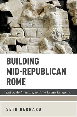 Building Mid-Republican Rome: Labor, Architecture, and the Urban Economy - Seth Bernard - cover