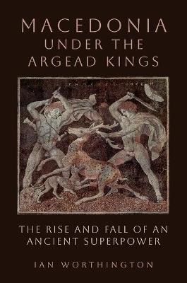 Macedonia under the Argead Kings: The Rise and Fall of an Ancient Superpower - Ian Worthington - cover