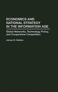 Economics and National Strategy in the Information Age: Global Networks, Technology Policy, and Cooperative Competition - James R. Golden - cover