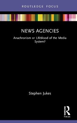 News Agencies: Anachronism or Lifeblood of the Media System? - Stephen Jukes - cover