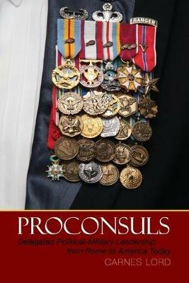 Proconsuls: Delegated Political-Military Leadership from Rome to America Today - Carnes Lord - cover