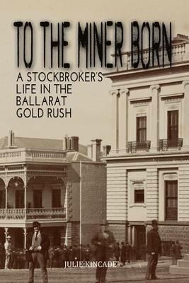 To the Miner Born: A Stockbroker's Life in the Ballarat Gold Rush - Julie Kincade - cover