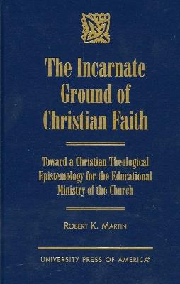 The Incarnate Ground of Christian Faith: Toward a Christian Theological Epistemology for the Educational Ministry of the Church - Robert K. Martin - cover