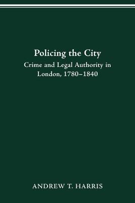 Policing the City: Crime & Legal Authority in London, 1780-1840 - Andrew T Harris - cover