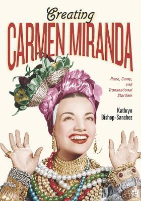 Creating Carmen Miranda: Race, Camp, and Transnational Stardom - Kathryn Bishop-Sanchez - cover
