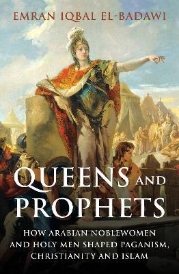 Queens and Prophets: How Arabian Noblewomen and Holy Men Shaped Paganism, Christianity and Islam - Emran Iqbal El-Badawi - cover