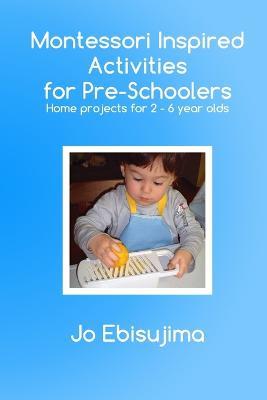 Montessori Inspired Activities for Pre-Schoolers: Home Projects for 2-6 Year Olds - Jo Ebisujima - cover