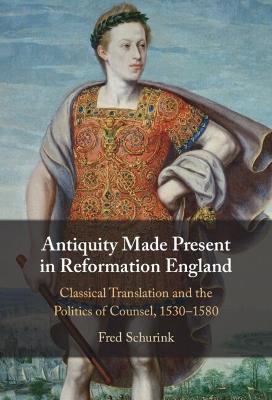 Antiquity Made Present in Reformation England: Classical Translation and the Politics of Counsel, 1530–1580 - Fred Schurink - cover
