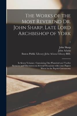 The Works of the Most Reverend Dr. John Sharp, Late Lord Archbishop of York: in Seven Volumes. Containing One Hundred and Twelve Sermons and Discourses on Several Occasions With Some Papers Wrote in the Popish Controversy; 1 - John 1645-1714 Sharp - cover