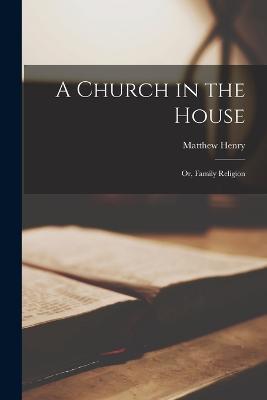 A Church in the House: Or, Family Religion - Matthew Henry - cover
