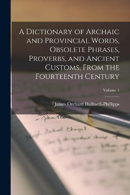 A Dictionary of Archaic and Provincial Words, Obsolete Phrases, Proverbs, and Ancient Customs, From the Fourteenth Century; Volume 1 - James Orchard Halliwell-Phillipps - cover