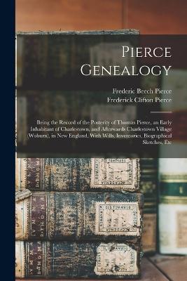 Pierce Genealogy: Being the Record of the Posterity of Thomas Pierce, an Early Inhabitant of Charlestown, and Afterwards Charlestown Village (Woburn), in New England, With Wills, Inventories, Biographical Sketches, Etc - Frederic Beech Pierce,Frederick Clifton Pierce - cover