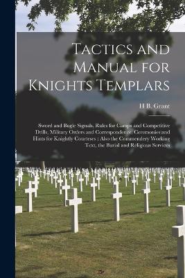 Tactics and Manual for Knights Templars: Sword and Bugle Signals, Rules for Camps and Competitive Drills, Military Orders and Correspondence, Ceremonies and Hints for Knightly Courteses: Also the Commendery Working Text, the Burial and Religious Services - H B Grant - cover