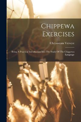 Chippewa Exercises: Being A Practical Introduction Into The Study Of The Chippewa Language - Chrysostom Verwyst - cover