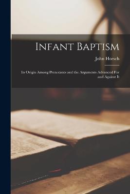 Infant Baptism: Its Origin Among Protestants and the Arguments Advanced For and Against It - John Horsch - cover