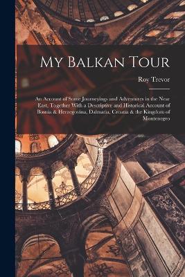 My Balkan Tour; an Account of Some Journeyings and Adventures in the Near East, Together With a Descriptive and Historical Account of Bosnia & Herzegovina, Dalmatia, Croatia & the Kingdom of Montenegro - Roy Trevor - cover