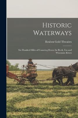 Historic Waterways: Six Hundred Miles of Canoeing Down the Rock, Fox and Wisconsin Rivers - Reuben Gold Thwaites - cover