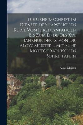 Die Geheimschrift Im Dienste Der Papstlichen Kurie Von Ihren Anfängen Bis Zum Ende Des Xvi. Jahrhunderts, Von Dr. Aloys Meister ... Mit Fünf Kryptographischen Schriftafein - Aloys Meister - cover