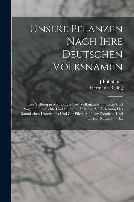 Unsere Pflanzen Nach Ihre Deutschen Volksnamen: Ihrer Stellung in Mythologie Und Volksglauben, in Sitte Und Sage, in Geschichte Und Literatur. Beitrage Zur Belebung Des Botanischen Unterrichts Und Zur Pflege Sinniger Freude in Und an Der Natur, Fur S... - Hermann Reling,J Bohnhorst - cover