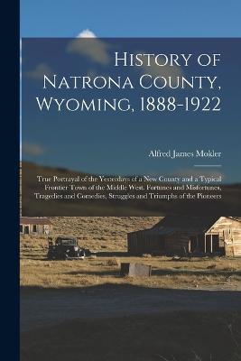 History of Natrona County, Wyoming, 1888-1922; True Portrayal of the Yesterdays of a new County and a Typical Frontier Town of the Middle West. Fortunes and Misfortunes, Tragedies and Comedies, Struggles and Triumphs of the Pioneers - Alfred James Mokler - cover