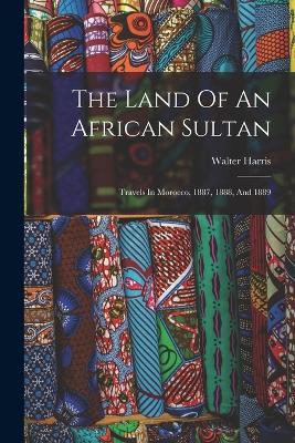 The Land Of An African Sultan: Travels In Morocco, 1887, 1888, And 1889 - Walter Harris - cover