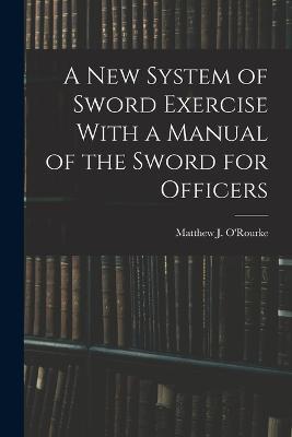 A New System of Sword Exercise With a Manual of the Sword for Officers - Matthew J O'Rourke - cover