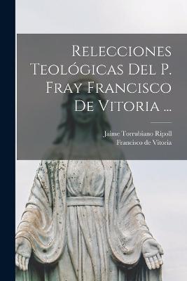 Relecciones Teologicas del P. Fray Francisco de Vitoria ... - Francisco De Vitoria,Jaime Torrubiano Ripoll - cover