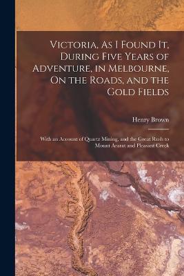 Victoria, As I Found It, During Five Years of Adventure, in Melbourne, On the Roads, and the Gold Fields: With an Account of Quartz Mining, and the Great Rush to Mount Ararat and Pleasant Creek - Henry Brown - cover