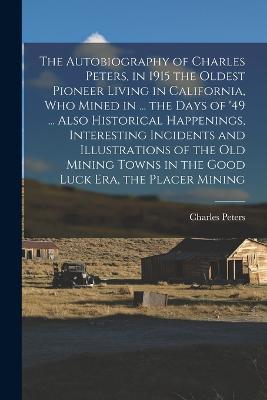 The Autobiography of Charles Peters, in 1915 the Oldest Pioneer Living in California, who Mined in ... the Days of '49 ... Also Historical Happenings, Interesting Incidents and Illustrations of the old Mining Towns in the Good Luck era, the Placer Mining - Charles Peters - cover