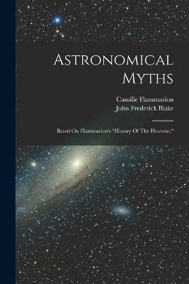 Astronomical Myths: Based On Flammarion's history Of The Heavens. - John Frederick Blake,Camille Flammarion - cover