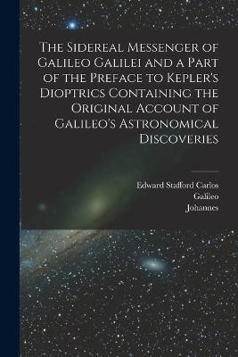 The Sidereal Messenger of Galileo Galilei and a Part of the Preface to Kepler's Dioptrics Containing the Original Account of Galileo's Astronomical Discoveries - Galileo 1564-1642 Galilei,Johannes 1571-1630 Kepler,Edward Stafford Carlos - cover