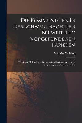 Die Kommunisten In Der Schweiz Nach Den Bei Weitling Vorgefundenen Papieren: Woertlicher Abdruck Des Kommissionalberichtes An Die H. Regierung Des Standes Zurich... - Wilhelm Weitling - cover
