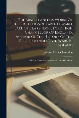 The Miscellaneous Works Of The Right Honourable Edward, Earl Of Clarendon, Lord High Chancellor Of England, Author Of The History Of The Rebellion And Civil-wars In England: Being A Collection Of Several Valuable Tracts - cover