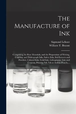 The Manufacture of Ink: Comprising the Raw Materials, and the Preparation of Writing, Copying, and Hektograph Inks, Safety Inks, Ink Extracts and Powders, Colored Inks, Solid Inks, Lithographic Inks and Crayons, Printing Ink, Ink or Aniline Pencils, ... - Sigmund Lehner - cover