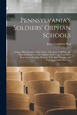 Pennsylvania's Soldiers' Orphan Schools: Giving a Brief Account of the Origin of the Late Civil War, the Rise and Progress of the Orphan System, and Legislative Enactments Relating Thereto; With Brief Sketches and Engravings of the Several... - James Laughery Paul - cover