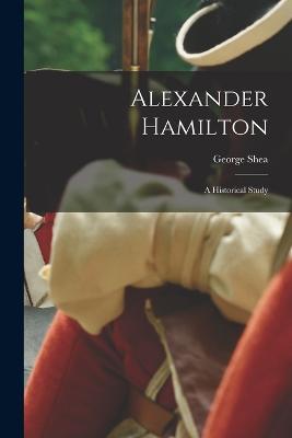 Alexander Hamilton: A Historical Study - George Shea - cover