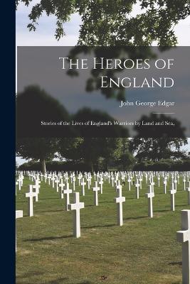 The Heroes of England: Stories of the Lives of England's Warriors by Land and Sea, - John George Edgar - cover