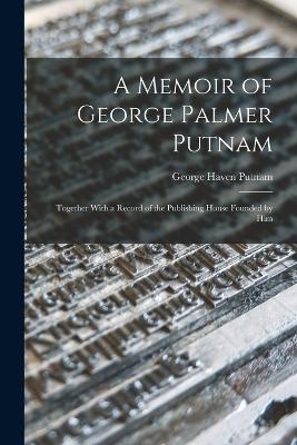 A Memoir of George Palmer Putnam: Together With a Record of the Publishing House Founded by Him - George Haven Putnam - cover