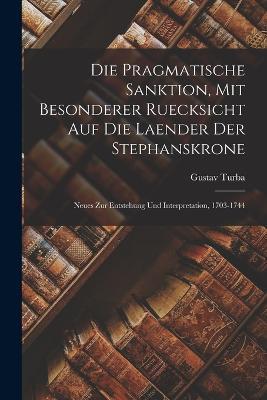 Die pragmatische Sanktion, mit besonderer Ruecksicht auf die Laender der Stephanskrone: Neues zur Entstehung und Interpretation, 1703-1744 - Gustav Turba - cover