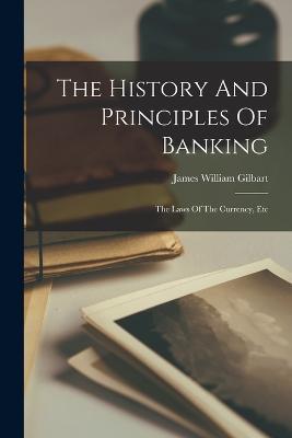 The History And Principles Of Banking: The Laws Of The Currency, Etc - James William Gilbart - cover