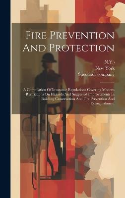 Fire Prevention And Protection: A Compilation Of Insurance Regulations Covering Modern Restrictions On Hazards And Suggested Improvements In Building Construction And Fire Prevention And Extinguishment - N y ),Spectator Company - cover