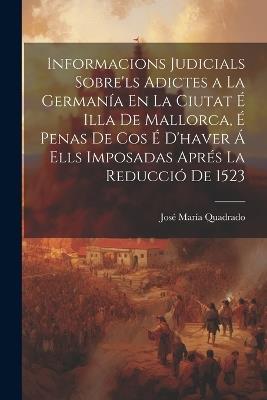 Informacions Judicials Sobre'ls Adictes a La Germanía En La Ciutat É Illa De Mallorca, É Penas De Cos É D'haver Á Ells Imposadas Aprés La Reducció De 1523 - José María Quadrado - cover