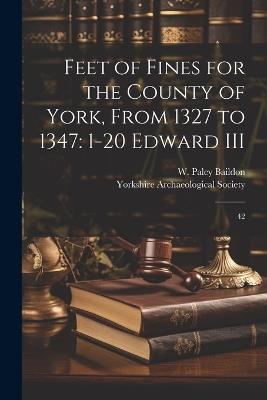 Feet of Fines for the County of York, From 1327 to 1347: 1-20 Edward III: 42 - W Paley 1859-1924 Baildon - cover