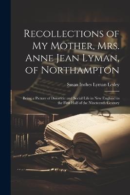 Recollections of my Mother, Mrs. Anne Jean Lyman, of Northampton: Being a Picture of Domestic and Social Life in New England in the First Half of the Nineteenth Century - Susan Inches Lyman Lesley - cover