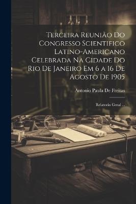 Terceira Reunião Do Congresso Scientifico Latino-Americano Celebrada Na Cidade Do Rio De Janeiro Em 6 a 16 De Agosto De 1905: Relatorio Geral ... - Antonio Paula De Freitas - cover
