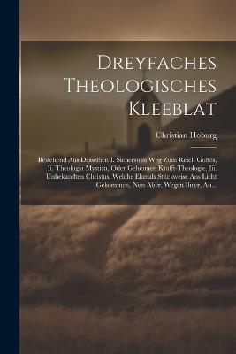 Dreyfaches Theologisches Kleeblat: Bestehend Aus Desselben I. Sicherstem Weg Zum Reich Gottes, Ii. Theologia Mystica, Oder Geheimen Krafft-theologie, Iii. Unbekandten Christus, Welche Ehmals Stückweise Ans Licht Gekommen, Nun Aber, Wegen Ihrer, An... - Christian Hoburg - cover
