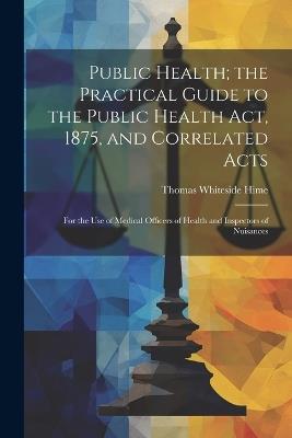 Public Health; the Practical Guide to the Public Health Act, 1875, and Correlated Acts: For the Use of Medical Officers of Health and Inspectors of Nuisances - Thomas Whiteside Hime - cover