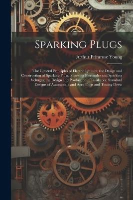 Sparking Plugs: The General Principles of Electric Ignition; the Design and Construction of Sparking Plugs; Sparking Electrodes and Sparking Voltages; the Design and Production of Insulators; Standard Designs of Automobile and Aero Plugs and Testing Devic - Arthur Primrose Young - cover