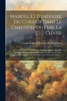 Manuel Et Itinéraire Du Curieux Dans Le Cimetière Du Père La Chaise: Ou, Coup D'oeil Sur Son Histoire Au Temps Des Jésuites, Sur Son Regime Actuel, Sur Les Beautés, Sur Le Caractère Des Principaux Personnages Dont Il Conserve Les Souvenirs Et La ... - François Marie Marchant de Beaumont - cover