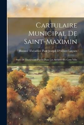 Cartulaire Municipal De Saint-Maximin: Suivi De Documents Puisés Dans Les Archives De Cette Ville - Honoré Théodore Paul Joseph D' Luynes - cover